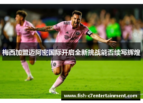 梅西加盟迈阿密国际开启全新挑战能否续写辉煌