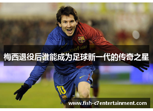 梅西退役后谁能成为足球新一代的传奇之星