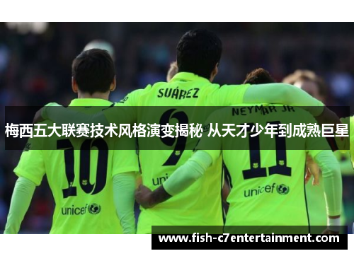 梅西五大联赛技术风格演变揭秘 从天才少年到成熟巨星